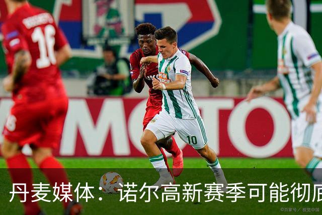 丹麦媒体：诺尔高新赛季可能彻底失去位置，阿森纳愿意听取报价