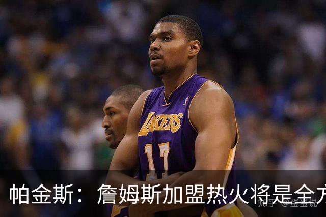 帕金斯：詹姆斯加盟热火将是全方位升级 他接球投能力一直在提升