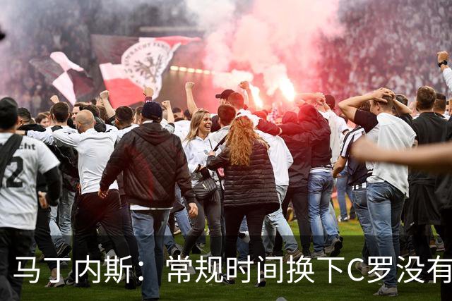 马丁内斯：常规时间换下C罗没有意义，我将带着感激和骄傲离开