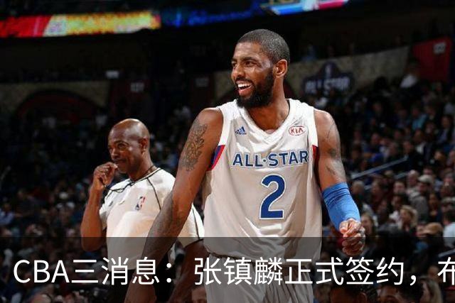 CBA三消息：张镇麟正式签约，布朗和广厦有矛盾，中国男篮增劲敌
